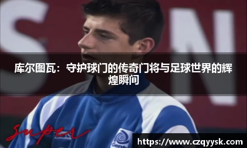 库尔图瓦：守护球门的传奇门将与足球世界的辉煌瞬间